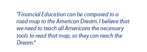 Financial Education can be compared to a road map to the American Dream. I believe that we need to teach all Americans the necessary tools to read that map, so they can reach the Dream.